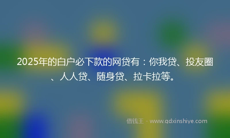 2025年的白户必下款的网贷有：你我贷、投友圈、人人贷、随身贷、拉卡拉等。