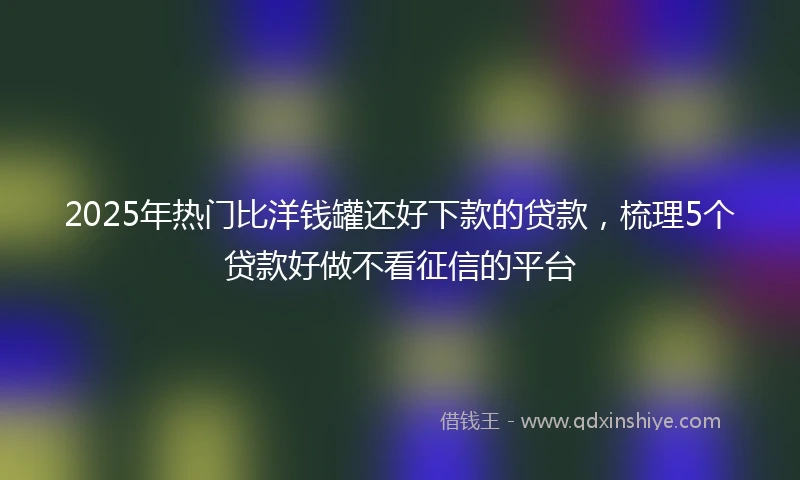 2025年热门比洋钱罐还好下款的贷款，梳理5个贷款好做不看征信的平台