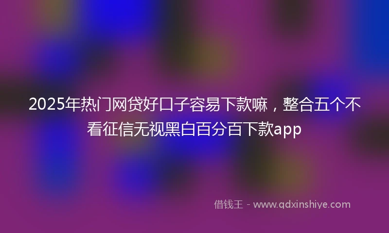 2025年热门网贷好口子容易下款嘛，整合五个不看征信无视黑白百分百下款app