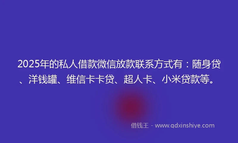 2025年的私人借款微信放款联系方式有：随身贷、洋钱罐、维信卡卡贷、超人卡、小米贷款等。