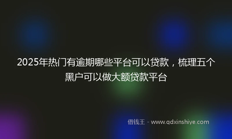 2025年热门有逾期哪些平台可以贷款，梳理五个黑户可以做大额贷款平台