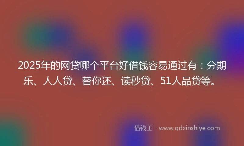 2025年的网贷哪个平台好借钱容易通过有：分期乐、人人贷、替你还、读秒贷、51人品贷等。