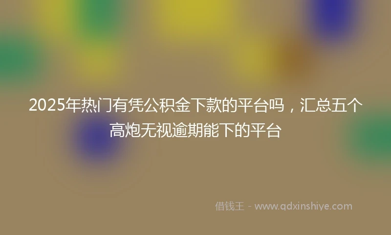 2025年热门有凭公积金下款的平台吗，汇总五个高炮无视逾期能下的平台