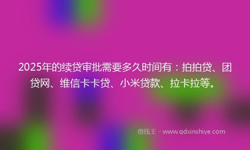 2025年的续贷审批需要多久时间有：拍拍贷、团贷网、维信卡卡贷、小米贷款、拉卡拉等。