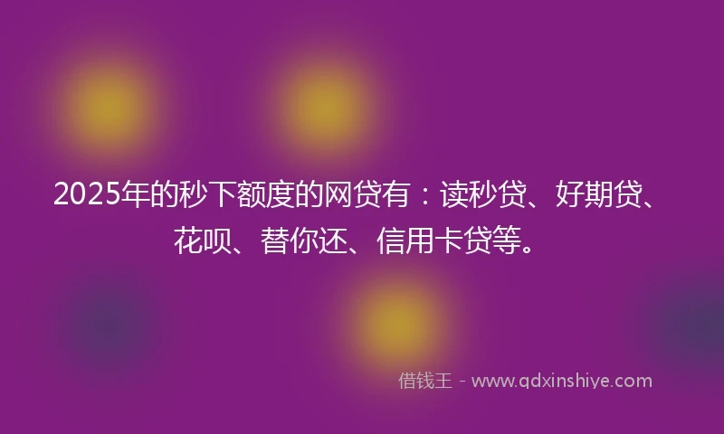 2025年的秒下额度的网贷有：读秒贷、好期贷、花呗、替你还、信用卡贷等。