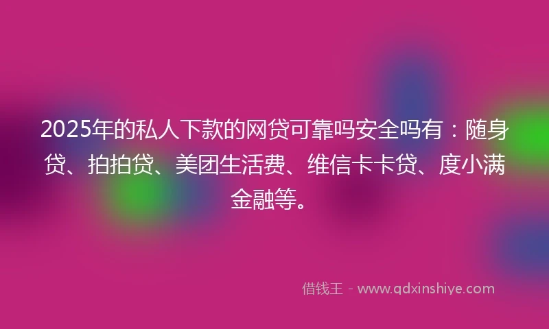 2025年的私人下款的网贷可靠吗安全吗有：随身贷、拍拍贷、美团生活费、维信卡卡贷、度小满金融等。