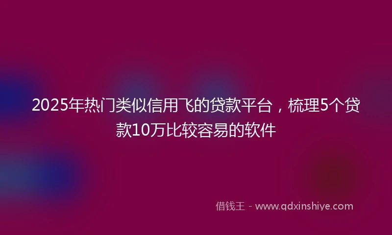 2025年热门类似信用飞的贷款平台，梳理5个贷款10万比较容易的软件