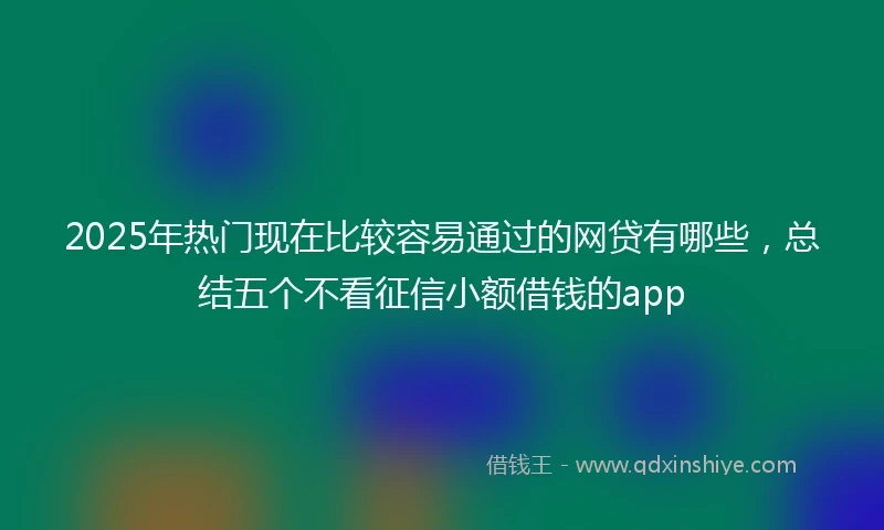 2025年热门现在比较容易通过的网贷有哪些，总结五个不看征信小额借钱的app
