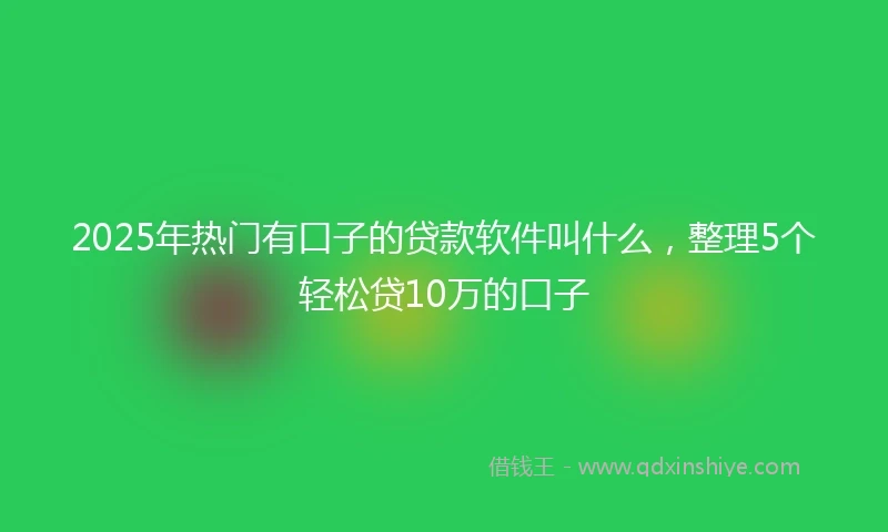 2025年热门有口子的贷款软件叫什么，整理5个轻松贷10万的口子