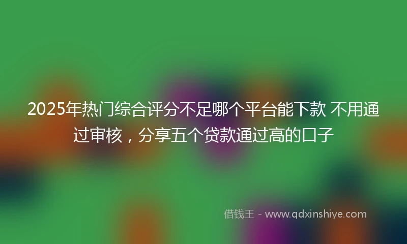 2025年热门综合评分不足哪个平台能下款 不用通过审核，分享五个贷款通过高的口子