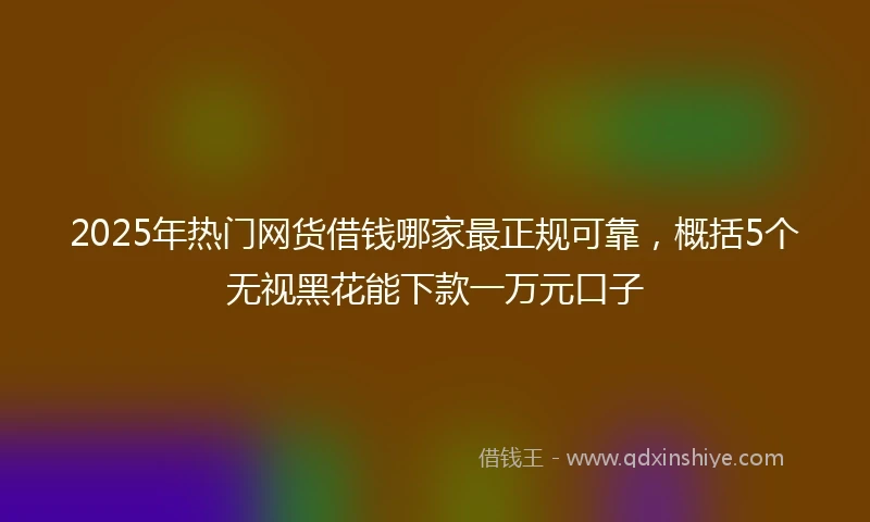 2025年热门网货借钱哪家最正规可靠，概括5个无视黑花能下款一万元口子