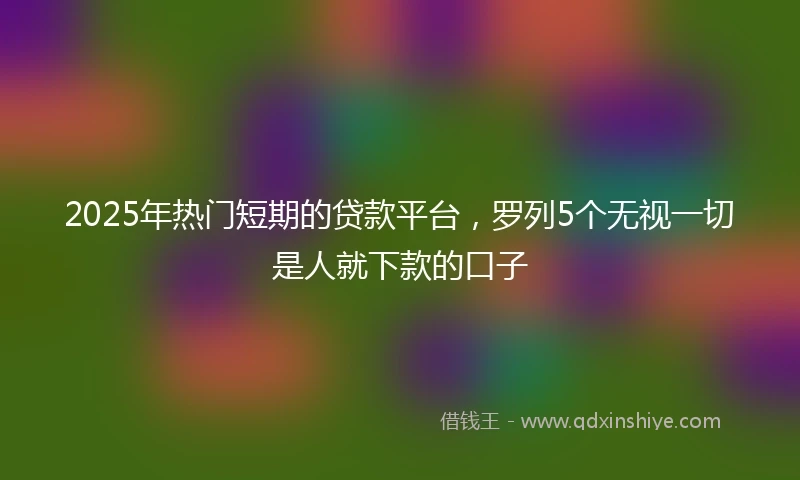 2025年热门短期的贷款平台，罗列5个无视一切是人就下款的口子