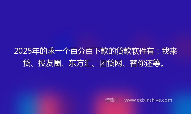 2025年的求一个百分百下款的贷款软件有：我来贷、投友圈、东方汇、团贷网、替你还等。