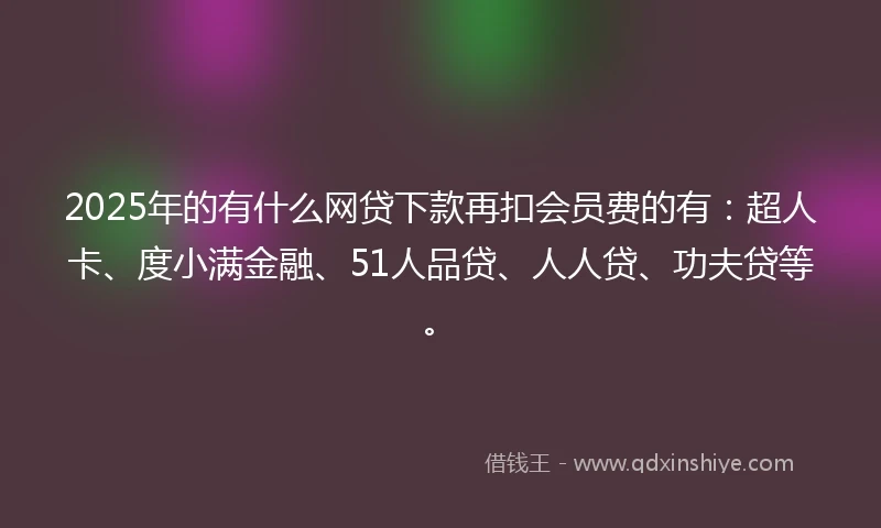 2025年的有什么网贷下款再扣会员费的有：超人卡、度小满金融、51人品贷、人人贷、功夫贷等。