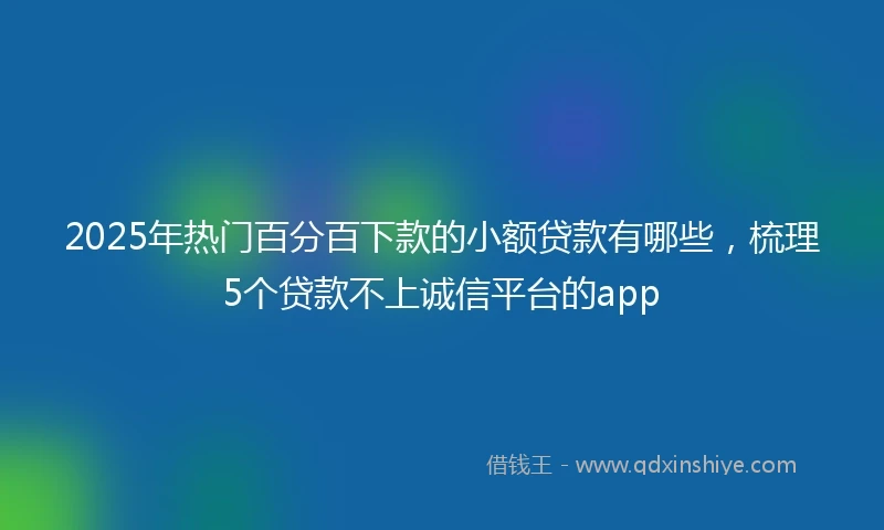 2025年热门百分百下款的小额贷款有哪些，梳理5个贷款不上诚信平台的app