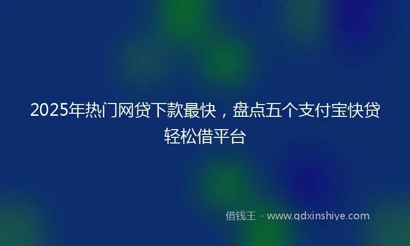 2025年热门网贷下款最快，盘点五个支付宝快贷轻松借平台
