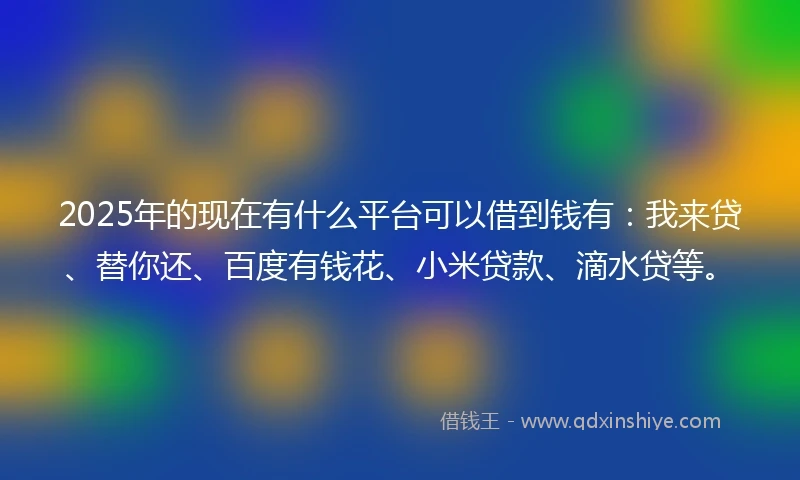 2025年的现在有什么平台可以借到钱有：我来贷、替你还、百度有钱花、小米贷款、滴水贷等。