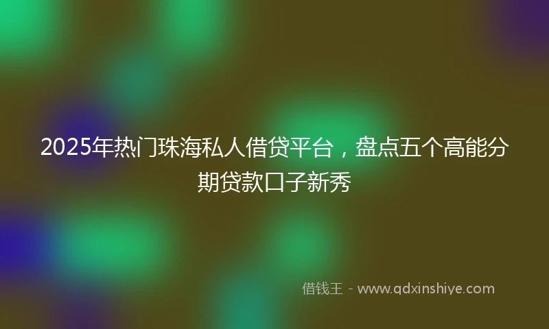 2025年热门珠海私人借贷平台，盘点五个高能分期贷款口子新秀