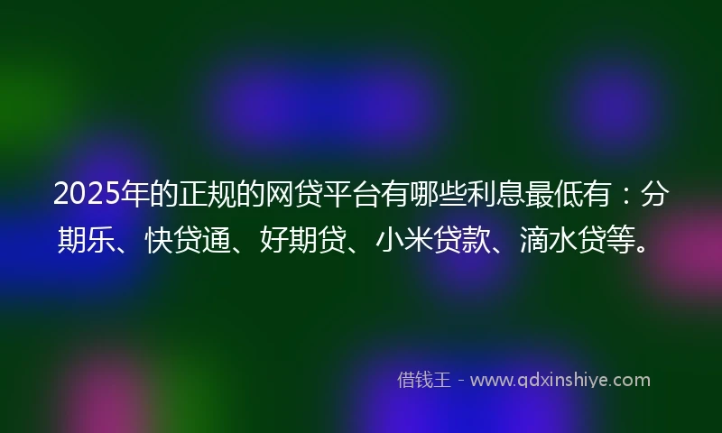 2025年的正规的网贷平台有哪些利息最低有：分期乐、快贷通、好期贷、小米贷款、滴水贷等。