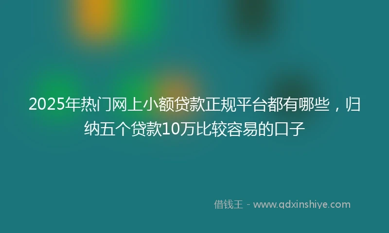 2025年热门网上小额贷款正规平台都有哪些，归纳五个贷款10万比较容易的口子