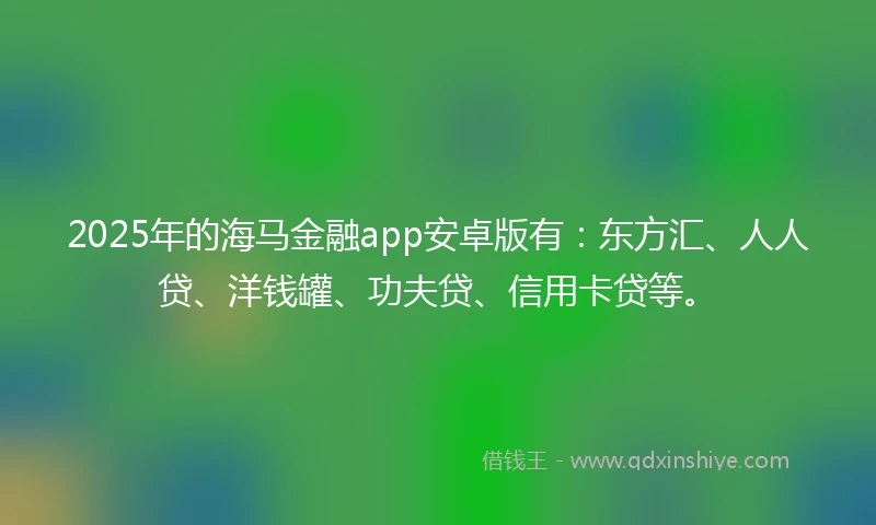 2025年的海马金融app安卓版有：东方汇、人人贷、洋钱罐、功夫贷、信用卡贷等。