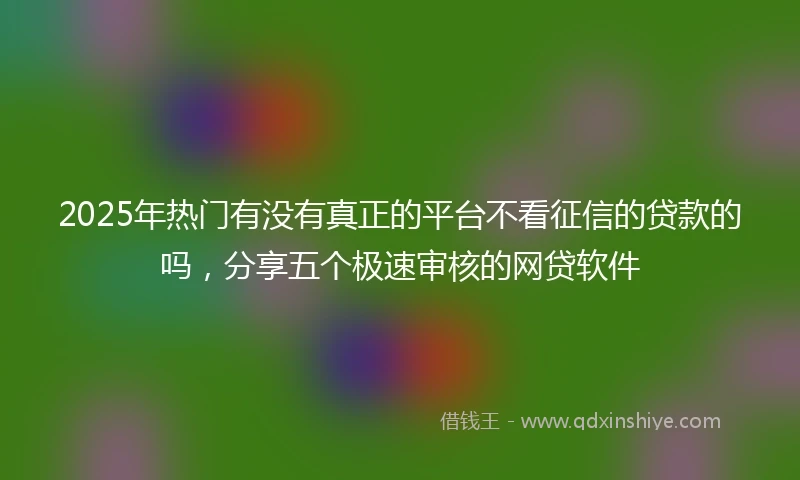 2025年热门有没有真正的平台不看征信的贷款的吗，分享五个极速审核的网贷软件