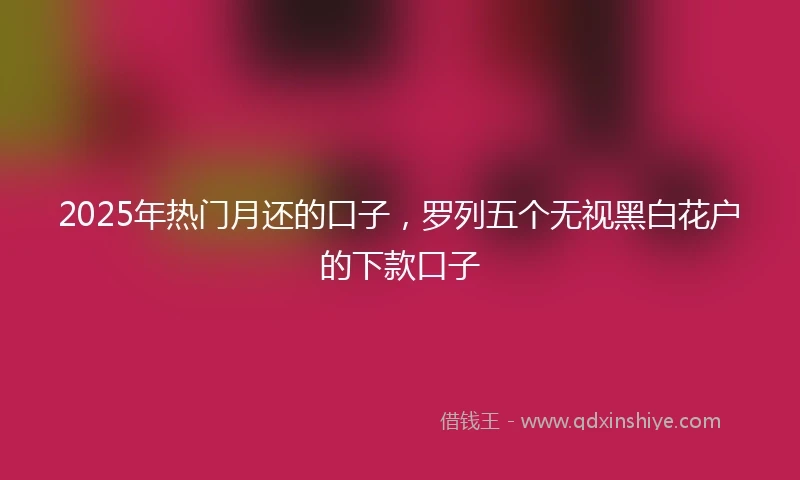 2025年热门月还的口子，罗列五个无视黑白花户的下款口子