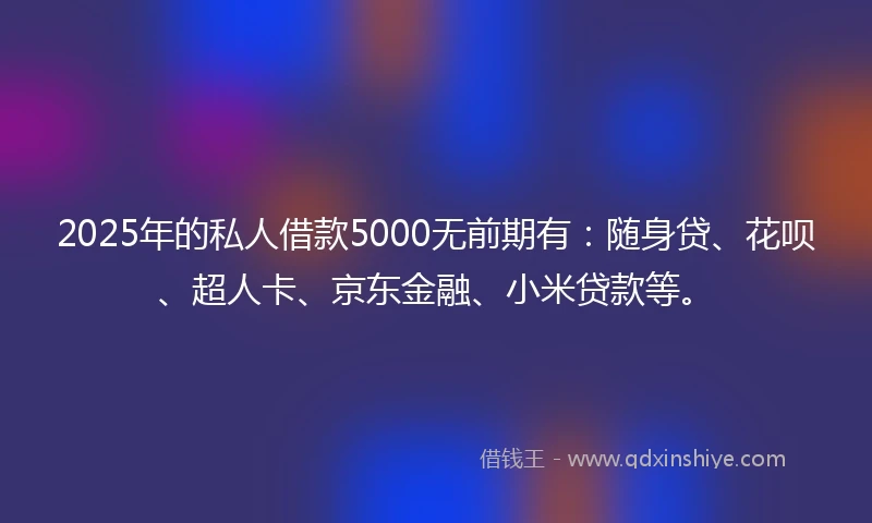 2025年的私人借款5000无前期有：随身贷、花呗、超人卡、京东金融、小米贷款等。