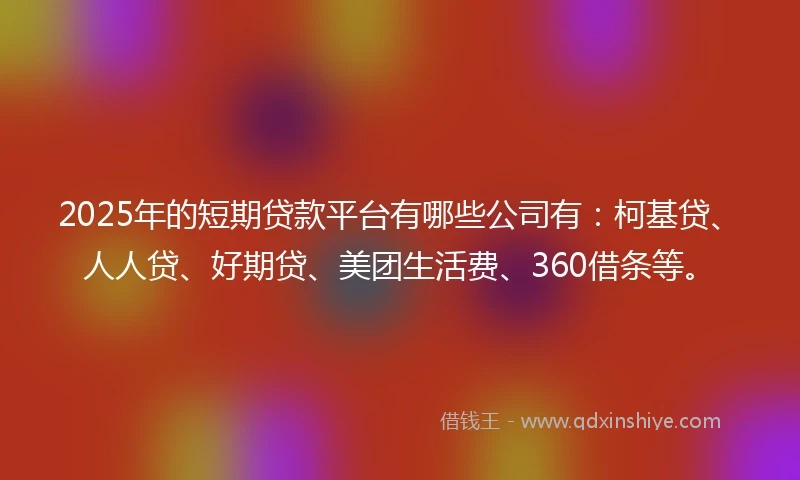 2025年的短期贷款平台有哪些公司有：柯基贷、人人贷、好期贷、美团生活费、360借条等。