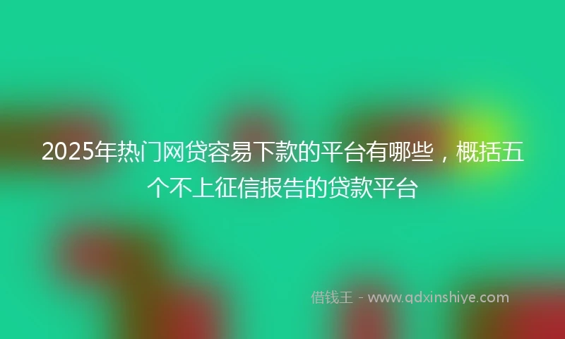 2025年热门网贷容易下款的平台有哪些，概括五个不上征信报告的贷款平台
