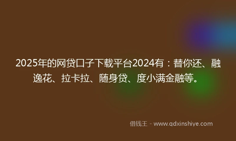 2025年的网贷口子下载平台2024有：替你还、融逸花、拉卡拉、随身贷、度小满金融等。