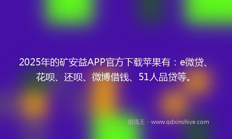 2025年的矿安益APP官方下载苹果有：e微贷、花呗、还呗、微博借钱、51人品贷等。