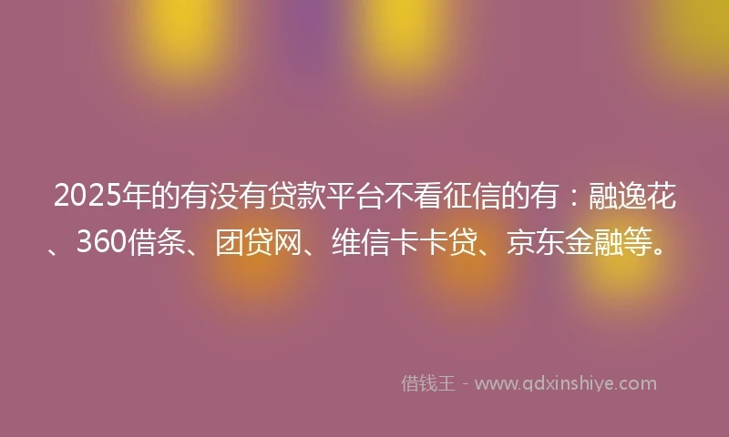 2025年的有没有贷款平台不看征信的有：融逸花、360借条、团贷网、维信卡卡贷、京东金融等。