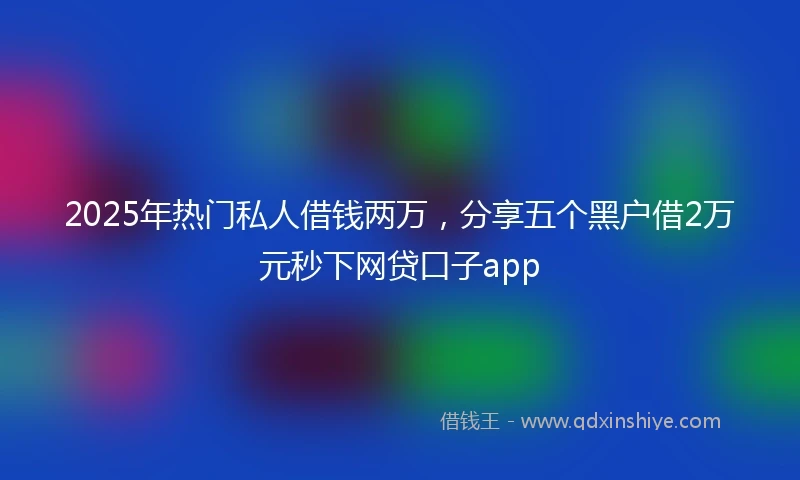 2025年热门私人借钱两万，分享五个黑户借2万元秒下网贷口子app