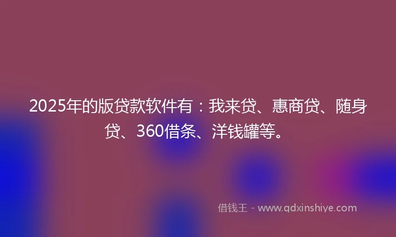 2025年的版贷款软件有：我来贷、惠商贷、随身贷、360借条、洋钱罐等。