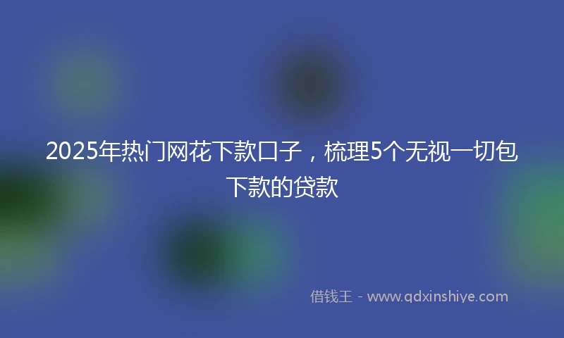 2025年热门网花下款口子，梳理5个无视一切包下款的贷款