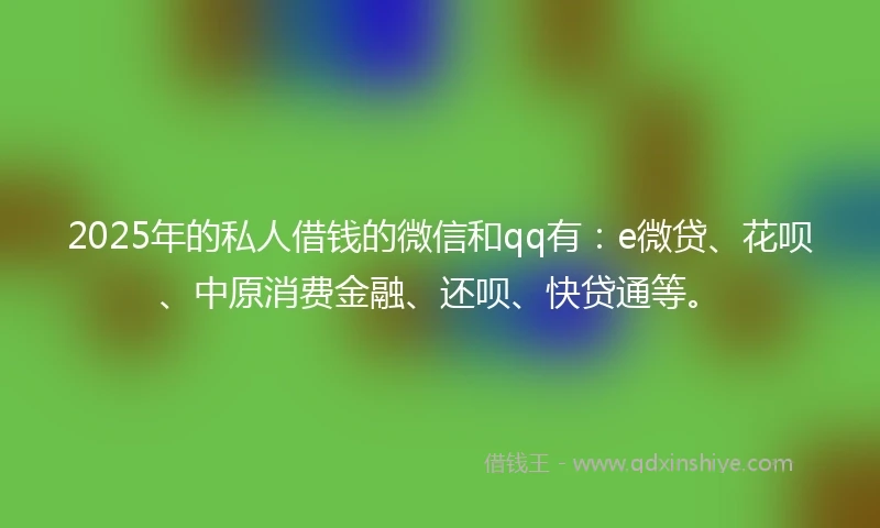 2025年的私人借钱的微信和qq有：e微贷、花呗、中原消费金融、还呗、快贷通等。