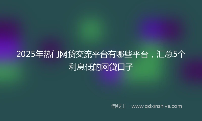 2025年热门网贷交流平台有哪些平台，汇总5个利息低的网贷口子