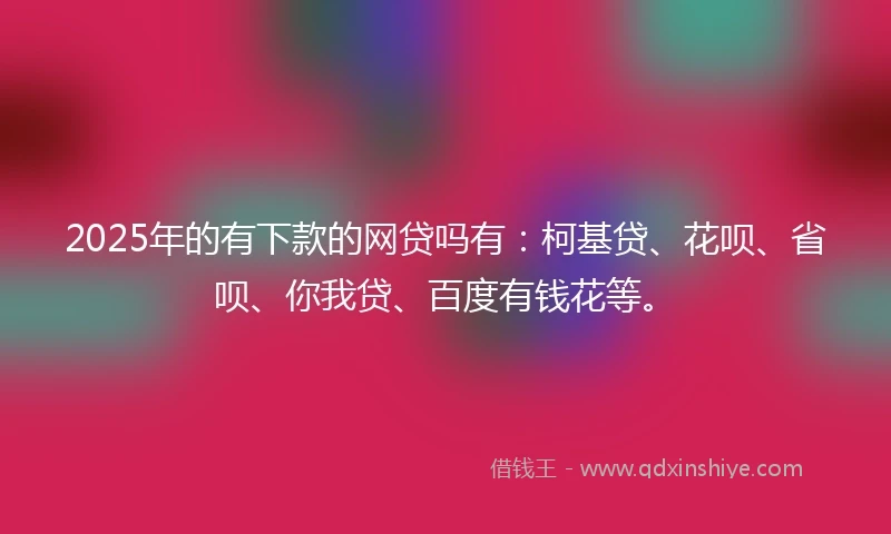 2025年的有下款的网贷吗有：柯基贷、花呗、省呗、你我贷、百度有钱花等。