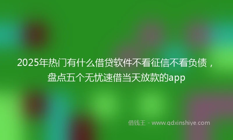 2025年热门有什么借贷软件不看征信不看负债，盘点五个无忧速借当天放款的app