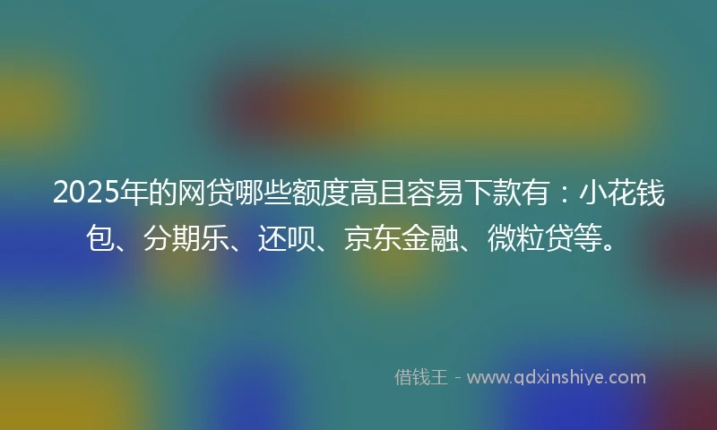 2025年的网贷哪些额度高且容易下款有：小花钱包、分期乐、还呗、京东金融、微粒贷等。