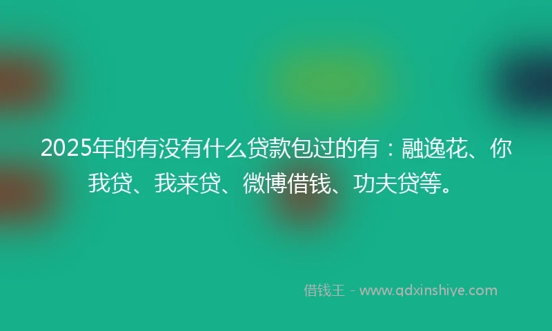 2025年的有没有什么贷款包过的有：融逸花、你我贷、我来贷、微博借钱、功夫贷等。
