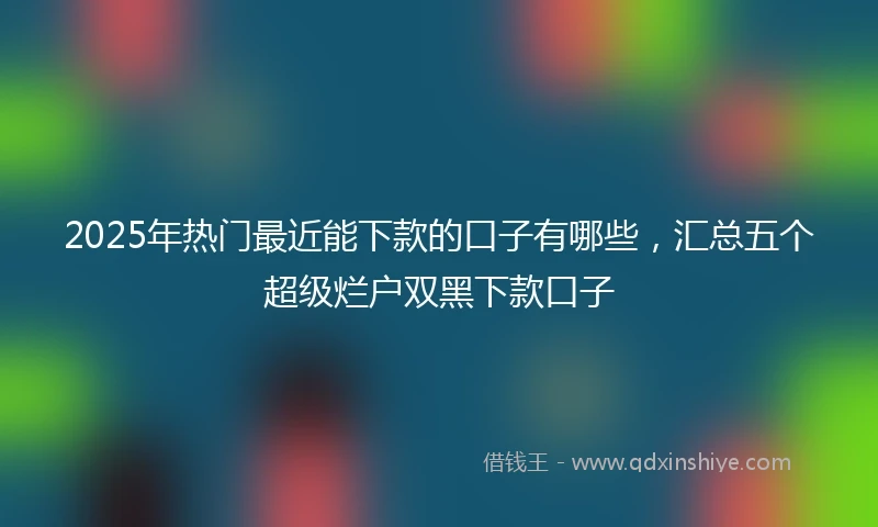 2025年热门最近能下款的口子有哪些，汇总五个超级烂户双黑下款口子