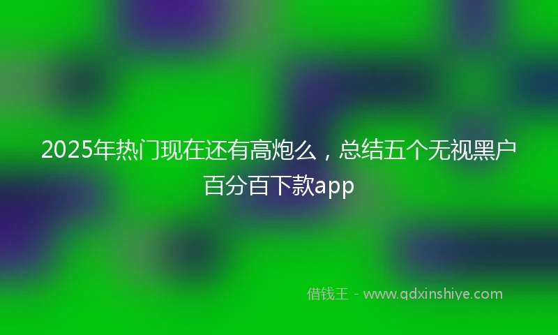 2025年热门现在还有高炮么，总结五个无视黑户百分百下款app