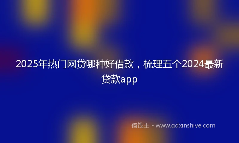2025年热门网贷哪种好借款，梳理五个2024最新贷款app