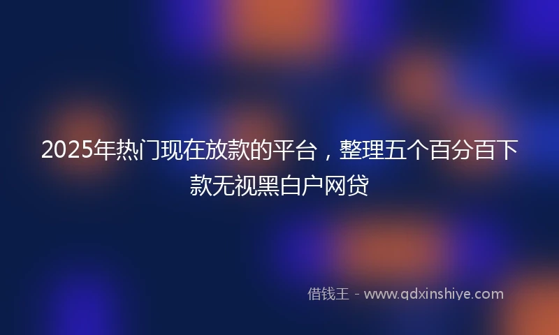 2025年热门现在放款的平台，整理五个百分百下款无视黑白户网贷