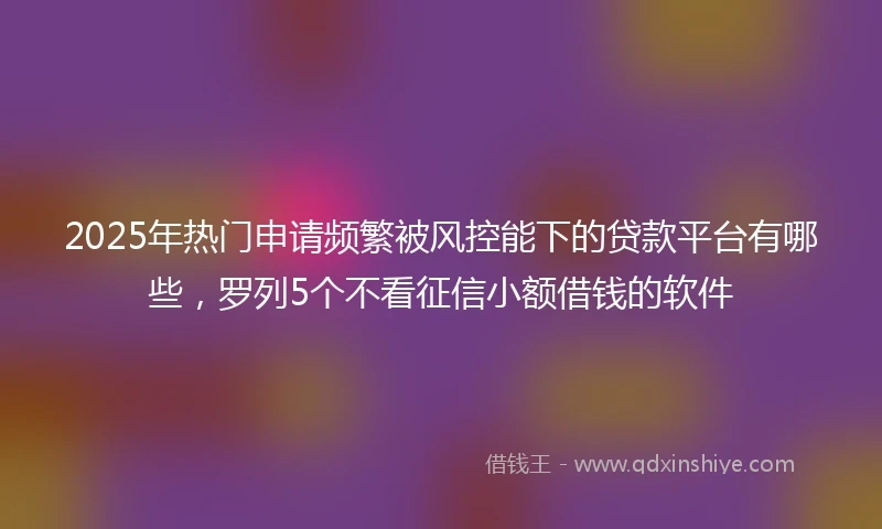 2025年热门申请频繁被风控能下的贷款平台有哪些，罗列5个不看征信小额借钱的软件