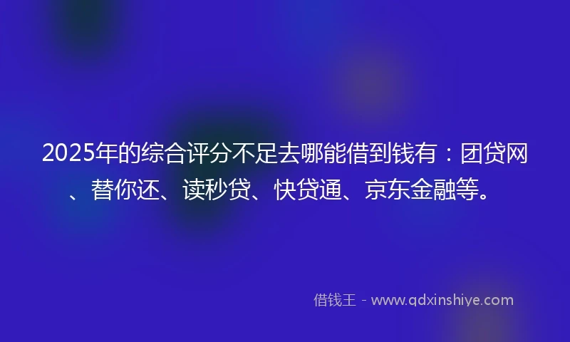 2025年的综合评分不足去哪能借到钱有：团贷网、替你还、读秒贷、快贷通、京东金融等。