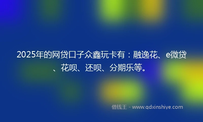 2025年的网贷口子众鑫玩卡有：融逸花、e微贷、花呗、还呗、分期乐等。