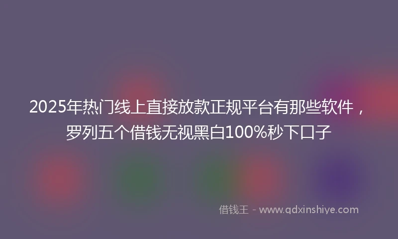 2025年热门线上直接放款正规平台有那些软件，罗列五个借钱无视黑白100%秒下口子